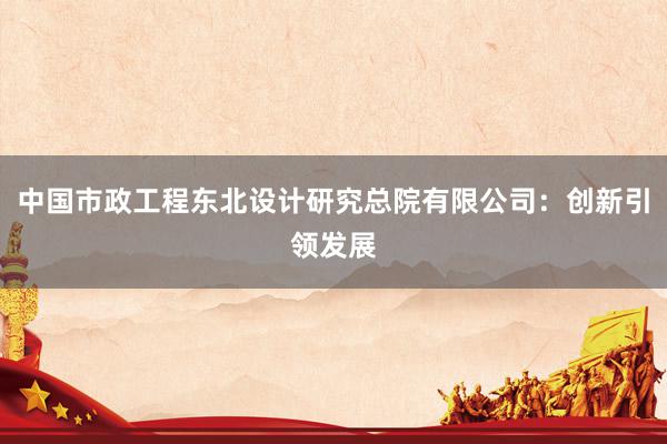 中国市政工程东北设计研究总院有限公司：创新引领发展